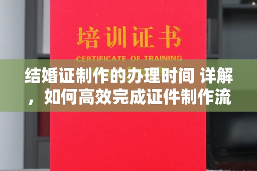 新丰结婚证制作的办理时间 详解，如何高效完成证件制作流程